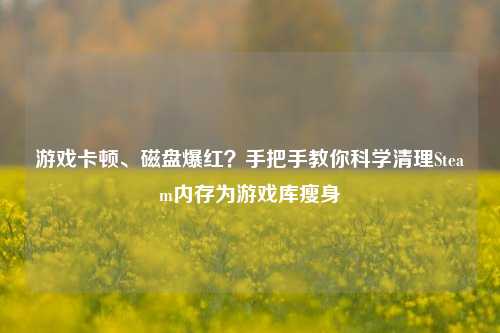游戏卡顿、磁盘爆红?手把手教你科学清理Steam内存为游戏库瘦身