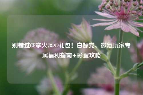 别错过CF掌火78-99礼包!白嫖党、微氪玩家专属福利指南+彩蛋攻略