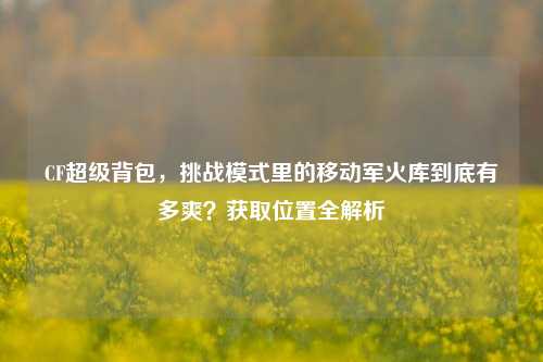 CF超级背包,挑战模式里的移动军火库到底有多爽?获取位置全解析