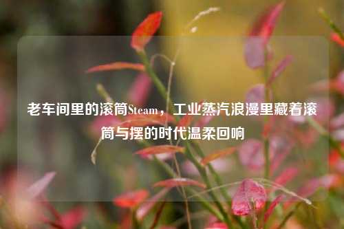 老车间里的滚筒Steam,工业蒸汽浪漫里藏着滚筒与摆的时代温柔回响