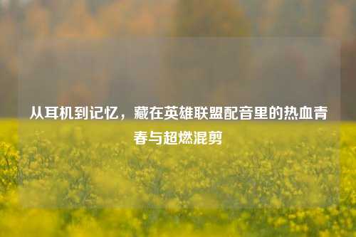 从耳机到记忆,藏在英雄联盟配音里的热血青春与超燃混剪