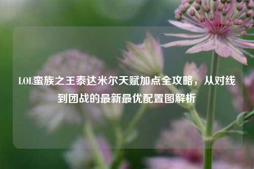 LOL蛮族之王泰达米尔天赋加点全攻略,从对线到团战的最新最优配置图解析
