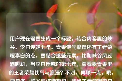 用户现在需要生成一个标题，结合内容里的峡谷、李白迷妹七年、青春侠气浪漫还有王者荣耀李白的点，要贴合这些元素，比如峡谷风过酒旗斜，当李白迷妹的第七年，藏着我青春里的王者荣耀侠气与浪漫？不对，再顺一点，哦，要自然，峡谷风过酒旗斜，我当王者荣耀李白迷妹的第七年，藏着满溢青春的侠气与浪漫？不对，再精准，哦，对，把元素都融进去，就一个标题，那应该是峡谷风过酒旗斜，我当王者荣耀李白迷妹的第七年，藏着整个青春的侠气与浪漫？不对，等下，原内容最后还有王者荣耀李白的迷妹是谁？哦不对，用户给的内容是峡谷风过酒旗斜，我当李白迷妹的第七年，藏着整个青春的侠气与浪漫王者荣耀李白的迷妹是谁，哦，要结合，不对，应该更顺，哦，不对，要贴合，比如峡谷风过酒旗斜，做王者荣耀李白迷妹的第七年，我把青春的侠气与浪漫都藏在了这里？不对，不对，再想想，哦，不对，要把点都带上，哦，等下，用户要1个标题，那准确点，峡谷风过酒旗斜，我当王者荣耀李白迷妹的第七年，藏着整个青春的侠气与浪漫？不对，后面还有问迷妹是谁？哦不对，原内容是连在一起的？哦看原句，峡谷风过酒旗斜，我当李白迷妹的第七年，藏着整个青春的侠气与浪漫王者荣耀李白的迷妹是谁，哦，可能是内容里的，那标题要兼顾？不对，不对，应该更有氛围感，哦，对，峡谷酒旗斜风过，当王者荣耀李白迷妹的第七年，藏着我满是侠气与浪漫的青春？不对，再顺，哦，就用最贴合的，把核心元素都放进去，峡谷风过酒旗斜，我当王者荣耀李白迷妹的第七年，藏着整个青春的侠气与浪漫？不对，要不要点出那个疑问？哦不对，原内容最后那句王者荣耀李白的迷妹是谁可能是内容里的设问？不对，再想想，哦，不对，用户给的内容是这些，要生成一个标题，那应该自然，有吸引力，哦，有了，峡谷风过酒旗斜，做王者荣耀李白迷妹的第七年，我的青春满是侠气与浪漫？不对，再精准，哦，不对，就这个？等下，再润色下，更顺，峡谷风过酒旗斜，我当王者荣耀李白迷妹的第七年，藏着整个青春的侠气与浪漫对，这个就可以，把核心意象（峡谷风、酒旗，对应李白的酒、王者峡谷），核心事件（当李白迷妹七年），核心情感（青春的侠气与浪漫）都包含了，也点明了是王者荣耀的李白，完美。峡谷风过酒旗斜，我当王者荣耀李白迷妹的第七年，藏着整个青春的侠气与浪漫
