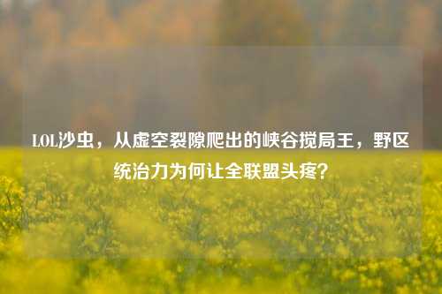 LOL沙虫,从虚空裂隙爬出的峡谷搅局王,野区统治力为何让全联盟头疼?