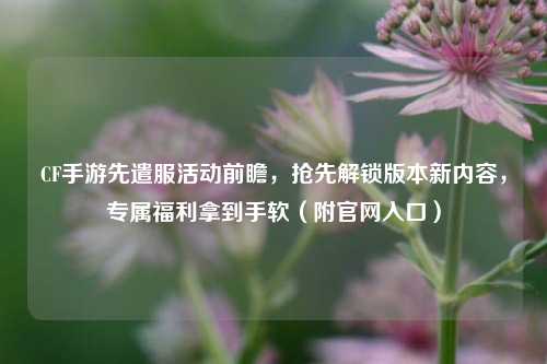 CF手游先遣服活动前瞻,抢先解锁版本新内容,专属福利拿到手软(附官网入口)
