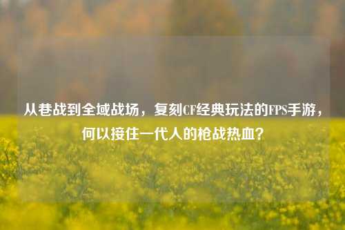 从巷战到全域战场,复刻CF经典玩法的FPS手游,何以接住一代人的枪战热血?