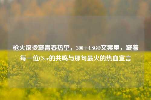 枪火滚烫藏青春热望，300+CSGO文案里，藏着每一位CSer的共鸣与那句最火的热血宣言