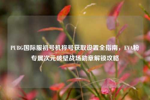 PUBG国际服初号机称号获取设置全指南，EVA粉专属次元破壁战场勋章解锁攻略