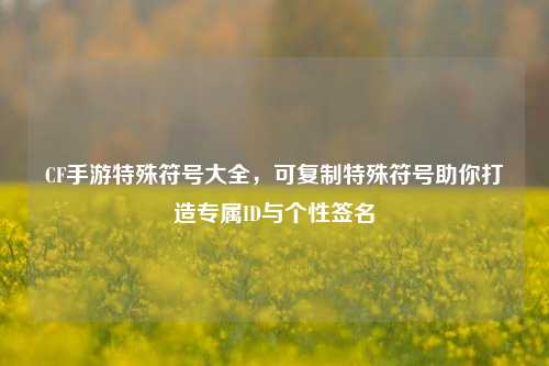 CF手游特殊符号大全,可复制特殊符号助你打造专属ID与个性签名