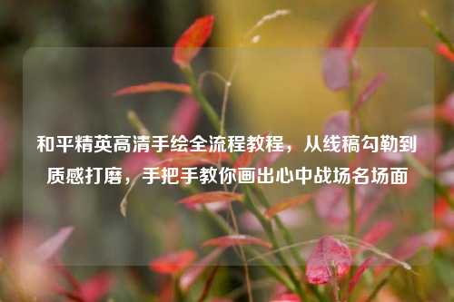 和平精英高清手绘全流程教程，从线稿勾勒到质感打磨，手把手教你画出心中战场名场面