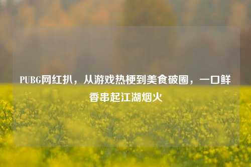 PUBG网红扒,从游戏热梗到美食破圈,一口鲜香串起江湖烟火