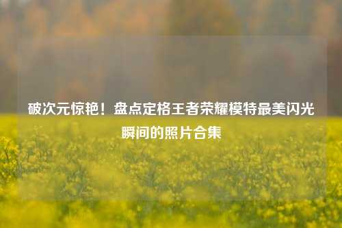 破次元惊艳！盘点定格王者荣耀模特最美闪光瞬间的照片合集
