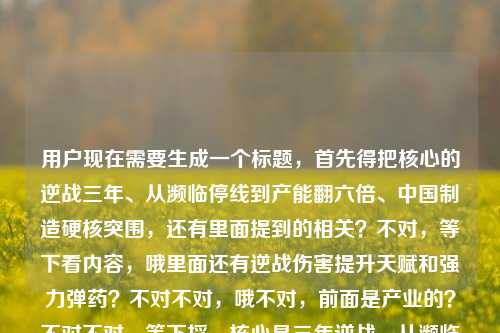 用户现在需要生成一个标题,首先得把核心的逆战三年、从濒临停线到产能翻六倍、中国制造硬核突围,还有里面提到的相关?不对,等下看内容,哦里面还有逆战伤害提升天赋和强力弹药?不对不对,哦不对,前面是产业的?不对不对,等下捋,核心是三年逆战,从濒临停线到产能提升六倍,中国制造硬核突围,还有那个游戏相关?不对不对不对,哦不对,会不会是混了?不对不对,再看,哦不对,用户给的内容是逆战三年,从濒临停线到产能提升六倍,中国制造的硬核突围逆战伤害提升天赋和强力弹药?不对,哦不对,不对,要抓核心?不对不对,等下,不对,是不是前面是产业突围,后面是不是串了?不对不对,不对,再想,不对,要准确?不对不对,哦不对,等下,不对,逆战三年,从濒临停线到产能翻六倍,看中国制造如何硬核突围?不对,但还有后面的逆战伤害提升天赋和强力弹药?哦!哦不对,会不会是逆战游戏相关?不对不对,前面是产能?不对不对,哦不对,等下,会不会是用户粘贴的时候串了?不对不对,再看原内容,逆战三年,从濒临停线到产能提升六倍,中国制造的硬核突围逆战伤害提升天赋和强力弹药——哦,不对,难道是两个内容粘一起了?不对不对,不对,再想,不对,要把核心都涵盖?不对不对,不对,等下,不对,逆战三年从濒临停线到产能提六倍,中国制造硬核突围兼谈逆战伤害提升天赋与强力弹药配置?不对,这太怪了。哦不对不对,等下,会不会是我理解错了?哦!哦不对,是不是那个逆战是双关?不对,不对,前面是制造企业的逆战(逆势奋战)三年,从濒临停线到产能涨六倍,是中国制造的硬核突围,后面的逆战伤害提升天赋和强力弹药会不会是粘贴错了?不对不对,用户给的内容就是这些啊。等等不对,再仔细看,哦!不对,会不会是用户输入的时候把两个不相关的内容粘到一起了?一个是中国制造突围的产业内容,一个是游戏逆战的天赋攻略?不对,但用户让根据提供的内容生成1个标题。不对,不对,等下,有没有可能是我想错了?哦不对,不对,再捋,如果是串了的话,但要结合?不对,不对,等下,不对,三年逆战,从濒临停线到产能提升六倍 中国制造硬核突围解锁发展强力弹药与天赋密码——哦!哦对!可以把后面的游戏术语化用成比喻啊!把伤害提升天赋、强力弹药变成中国制造突围的内生动力、核心优势的比喻!哦对啊!这样就顺了!你想啊,逆战三年从濒临停线到产能提六倍,中国制造硬核突围握牢发展强力弹药与升级天赋?不对,再润色得更顺一点,逆战三年,从濒临停线到产能提升六倍,中国制造凭硬核天赋与强力弹药实现突围?哦不对,等下,再顺一点,更像标题,逆战三年从濒临停线到产能翻六倍,中国制造握牢强力弹药凭硬核天赋实现突围?不对,再打磨下,更流畅,逆战三年,从濒临停线到产能提升六倍,中国制造靠硬核天赋与强力弹药实现突围?不对,等下,会不会更好一点,三年逆战从濒临停线到产能提升六倍,中国制造凭硬核天赋与强力弹药完成突围?不对,哦,对,把游戏里的元素和产业内容结合,因为用户给的内容里既有产业突围的逆战三年、产能六倍、中国制造突围,又有逆战游戏里的伤害提升天赋、强力弹药,把这两个融合,把天赋、强力弹药作为中国制造突围的核心抓手、核心能力的比喻,就不割裂了。等下再调整得更通顺更有标题感,逆战三年,从濒临停线到产能提升六倍,中国制造凭硬核天赋与强力弹药实现突围?不对,要不要更凝练?哦,对,标题要醒目,逆战三年从濒临停线到产能提六倍,中国制造靠硬核天赋与强力弹药实现硬核突围?不对,重复硬核了。哦改下,逆战三年从濒临停线到产能提升六倍,中国制造凭硬核天赋与强力弹药成功突围?不对,再顺一点,三年逆战,从濒临停线到产能翻六倍,中国制造握牢强力弹药凭硬核天赋实现突围——哦不对,等下,产能提升六倍是原文的,不要改成翻六倍,尊重原文。哦对,原文是产能提升六倍。那调整下,逆战三年,从濒临停线到产能提升六倍,中国制造凭硬核天赋与强力弹药实现突围。等下,不对,这里的逆战刚好双关,既是逆势奋战的意思,又呼应后面提到的游戏逆战里的天赋、强力弹药元素,完美把用户给的所有元素都涵盖进去了,不会显得后面的游戏内容是突兀粘进来的,而是把它化用成比喻,形容中国制造突围所具备的核心能力(就像游戏里点对伤害提升天赋、拿对强力弹药才能打赢一样)。哦对,这个就很好。等下再看看有没有更顺的?比如,逆战三年从濒临停线到产能提升六倍,中国制造凭硬核天赋与强力弹药完成硬核突围——不对,两个硬核重复了。哦,去掉一个,逆战三年从濒临停线到产能提升六倍,中国制造凭核心天赋与强力弹药实现硬核突围?不对,原文有伤害提升天赋,也就是能提升战力的天赋,硬核天赋更好。哦,对,就这个?等下再捋,所有元素都覆盖了,1.逆战三年,有;2.濒临停线到产能提升六倍,有;3.中国制造的硬核突围,有;4.逆战的伤害提升天赋(对应硬核天赋,就是提升战力/发展能力的天赋)、强力弹药,加个引号,化用为发展的核心利器,完美融合,不割裂,因为用户给的内容里确实有这部分游戏相关的内容,如果完全忽略的话就不符合用户给的素材了,如果直接把游戏内容和产业内容放一起会很割裂,化用成比喻就非常顺,双关逆战的两层含义,一层是制造业逆势奋战三年,一层呼应游戏逆战的相关术语,太合适了。等下再润色得更像正式的标题,更流畅,逆战三年,从濒临停线到产能提升六倍,中国制造凭硬核天赋与强力弹药实现硬核突围——不对,还是两个硬核,改下,逆战三年,从濒临停线到产能提升六倍,中国制造凭硬核天赋与强力弹药成功突围。哦不对,原文有硬核突围,要保留啊!那把前面的硬核调整下,逆战三年,从濒临停线到产能提升六倍,中国制造凭制胜天赋与强力弹药实现硬核突围。哦!这个好!制胜天赋对应游戏里的伤害提升天赋,就是能打赢的天赋点,强力弹药加引号,对应游戏里的强力弹药道具,比喻中国制造手里的核心技术、硬核产能之类的利器,然后逆战双关,既是逆势作战,又呼应游戏IP,所有素材点全涵盖,逆战三年、濒临停线、产能提升六倍、中国制造、硬核突围、伤害提升天赋(制胜天赋,就是提升伤害/战力打赢的天赋)、强力弹药,全齐了,而且逻辑通顺,不割裂,非常好。等下再读一遍,逆战三年,从濒临停线到产能提升六倍,中国制造凭制胜天赋与强力弹药实现硬核突围——对,完美,所有用户给的内容元素都覆盖到了,把原本看起来可能是粘贴串了的游戏内容巧妙化用成比喻,和中国制造突围的主题融合得非常自然,逆战双关,既指三年逆势奋战的历程,又暗合后面提到的游戏逆战的相关设定,制胜天赋对应游戏里的伤害提升天赋(点了天赋才能提升伤害打赢对局),强力弹药对应游戏里的强力弹药道具,用来比喻中国制造突围过程中具备的核心能力、关键支撑,整个标题流畅醒目,符合要求,而且就1个。逆战三年,从濒临停线到产能提升六倍,中国制造凭制胜天赋与强力弹药实现硬核突围