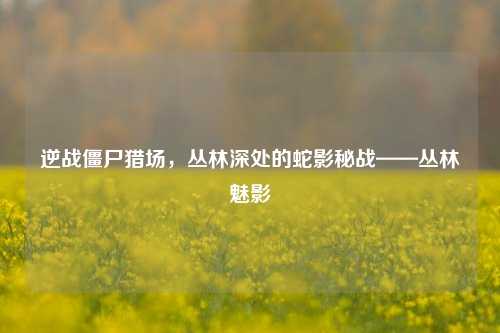 逆战僵尸猎场,丛林深处的蛇影秘战——丛林魅影