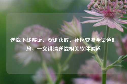 逆战下载游玩、资讯获取、社区交流全渠道汇总,一文讲清逆战相关软件渠道