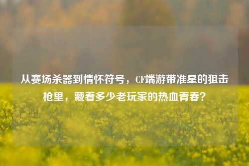从赛场杀器到情怀符号,CF端游带准星的狙击枪里,藏着多少老玩家的热血青春?