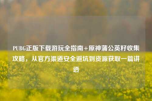 PUBG正版下载游玩全指南+原神蒲公英籽收集攻略，从官方渠道安全避坑到资源获取一篇讲透