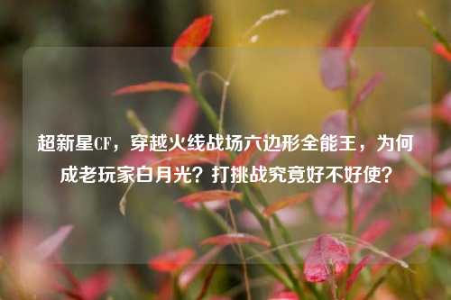 超新星CF，穿越火线战场六边形全能王，为何成老玩家白月光？打挑战究竟好不好使？