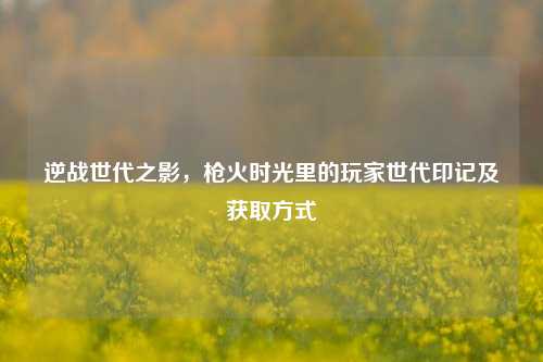 逆战世代之影，枪火时光里的玩家世代印记及获取方式