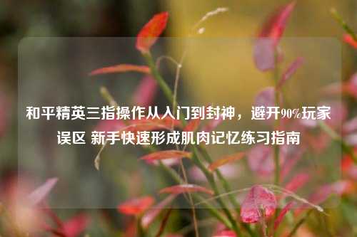 和平精英三指操作从入门到封神,避开90%玩家误区 新手快速形成肌肉记忆练习指南