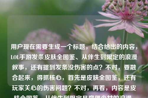 用户现在需要生成一个标题，结合给出的内容，LOL手游发条皮肤全图鉴、从伴生到限定的浪漫叙事，还有提到发条没伤害的点？不对，要融合起来，得抓核心，首先是皮肤全图鉴，还有玩家关心的伤害问题？不对，再看，内容是皮肤全图鉴，从伴生到限定是魔偶少女的浪漫，还有提到发条没伤害？不对，要把这些点结合？不对，再想，要自然，比如LOL手游发条全皮肤图鉴，从伴生到限定藏着魔偶与少女的浪漫，为何总被说没伤害？不对，再顺一点？哦不对，再精准，要贴合内容，既有皮肤全图鉴，有那个浪漫叙事，又点出玩家热议的没伤害的点？不对，再打磨，比如LOL手游发条皮肤全图鉴，从伴生到限定尽显魔偶与少女浪漫，为何常被吐槽没伤害？不对，会不会太绕？不对，再看用户给的内容，LOL手游发条皮肤全图鉴，从伴生到限定，每一款都是魔偶与少女的浪漫叙事lol手游 发条没伤害，要把这两个核心点都涵盖？不对，或者有没有更顺的？哦，等下，是不是要兼顾皮肤内容和玩家的伤害疑问？对，再调整得更抓眼球，比如LOL手游发条皮肤全览，从伴生到限定是魔偶与少女的浪漫，为何总被说没伤害？不对，全图鉴更好，哦，LOL手游发条皮肤全图鉴，从伴生到限定书写魔偶与少女浪漫，为何频遭吐槽没伤害？不对，再自然点，哦，LOL手游发条皮肤全图鉴，从伴生到限定藏着魔偶与少女的浪漫，为何常被质疑没伤害？不对，会不会更好？等下，有没有更流畅的？哦，对，LOL手游发条皮肤全图鉴，从伴生到限定尽显魔偶与少女浪漫，为何总被吐槽没伤害？不对，再想想，是不是要更贴合？哦，不对，会不会用户要的是结合这两个元素，因为既有皮肤盘点，又有玩家说的没伤害的点。等等，不对，再看，有没有可能更抓手游玩家？哦，LOL手游发条皮肤全图鉴，从伴生到限定是魔偶与少女的浪漫叙事，为何总被说没伤害？哦，对，把浪漫叙事用上，因为原文有每一款都是魔偶与少女的浪漫叙事，然后点出玩家关心的没伤害的点，这样就把给的所有元素都涵盖了？等下，再顺一点，会不会太长？不对，标题可以的，再调整得更顺口，LOL手游发条皮肤全图鉴，从伴生到限定尽是魔偶与少女的浪漫叙事，为何总被吐槽没伤害？不对，哦，不对，有没有更凝练？等下，不对，再看，用户给的内容里两个部分，一个是发条全皮肤图鉴，从伴生到限定是魔偶少女的浪漫；另一个是lol手游发条没伤害的点。所以标题要把这两个都结合，对吧？对，那再润色得更自然，比如LOL手游发条皮肤全图鉴，从伴生到限定藏着魔偶与少女的浪漫，为何常被说没伤害？不对，还是把浪漫叙事保留更好，因为原文有。哦，有了，LOL手游发条皮肤全图鉴，从伴生到限定是魔偶与少女的浪漫叙事，为何总被质疑没伤害？不对，质疑会不会太重？吐槽更贴合玩家语境，对，玩家之间都是吐槽。哦，不对，再想想，会不会更顺？LOL手游发条皮肤全图鉴，从伴生到限定尽显魔偶与少女浪漫叙事，为何频遭玩家吐槽没伤害？不对，有点长，精简点，LOL手游发条皮肤全图鉴，从伴生到限定是魔偶与少女的浪漫，为何总被吐槽没伤害？不对，原文的浪漫叙事是亮点，要保留。哦，对了，LOL手游发条皮肤全图鉴，从伴生到限定书写魔偶与少女的浪漫叙事，为何总被说没伤害？嗯，这个？不对，再想想，有没有更抓眼球？哦，不对，会不会我想复杂了？等下，用户给的内容里，前面是皮肤全图鉴，浪漫叙事，后面带了个发条没伤害，所以标题要融合这两个点，不能只说皮肤，也不能只说伤害。对，那最终调整得流畅自然，符合游戏内容标题的感觉，LOL手游发条皮肤全图鉴，从伴生到限定尽是魔偶与少女的浪漫叙事，为何常被吐槽没伤害？不对，再短一点？哦，LOL手游发条皮肤全图鉴，从伴生到限定是魔偶少女的浪漫叙事，为何总被吐槽没伤害？把与加上，魔偶与少女，对。哦，等下，会不会更好？不对，再看，有没有可能更凝练？比如LOL手游发条全皮肤图鉴，伴生到限定藏着魔偶少女的浪漫，为何总被说没伤害？不对，还是要保留浪漫叙事，因为原文明确提了。哦，对，就这个吧？等下，不对，再想想，会不会用户要的是更偏向皮肤，但也要带那个伤害的点？对，因为给的内容里有发条没伤害，所以必须涵盖。哦，有了，更顺的，LOL手游发条皮肤全图鉴，从伴生到限定演绎魔偶与少女的浪漫叙事，为何总被吐槽没伤害？演绎比是更好？对，更有感觉。不对，演绎浪漫叙事？哦，书写？每一款都是魔偶与少女的浪漫叙事，所以承载？从伴生到限定承载着魔偶与少女的浪漫叙事，为何LOL手游里发条总被说没伤害？哦，不对，前面已经说了LOL手游了，后面不用重复。哦，调整下，LOL手游发条皮肤全图鉴，从伴生到限定承载魔偶与少女的浪漫叙事，为何总被吐槽没伤害？嗯，这个不错？等下，再读一遍，顺不顺，LOL手游发条皮肤全图鉴，从伴生到限定承载魔偶与少女的浪漫叙事，为何总被吐槽没伤害？对，既点了核心的皮肤全图鉴内容，点出了皮肤背后的浪漫叙事的核心卖点，又结合了玩家热议的发条没伤害的话题，很贴合给出的素材。不对，会不会承载着加个着更顺？LOL手游发条皮肤全图鉴，从伴生到限定承载着魔偶与少女的浪漫叙事，为何总被吐槽没伤害？对，这个更通顺。就这个？LOL手游发条皮肤全图鉴，从伴生到限定承载着魔偶与少女的浪漫叙事，为何总被吐槽没伤害？