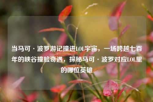 当马可·波罗游记撞进LOL宇宙，一场跨越七百年的峡谷撞脸奇遇，探秘马可·波罗对应LOL里的哪位英雄