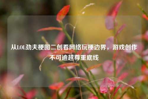 从LOL劲夫梗图二创看网络玩梗边界，游戏创作不可逾越尊重底线
