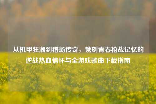 从机甲狂潮到猎场传奇，镌刻青春枪战记忆的逆战热血情怀与全游戏歌曲下载指南