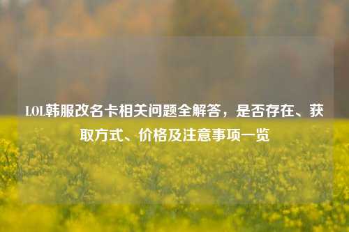 LOL韩服改名卡相关问题全解答,是否存在、获取方式、价格及注意事项一览