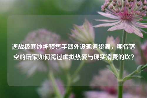 逆战极寒冰神预售手臂外设现退货潮,期待落空的玩家如何跨过虚拟热爱与现实消费的坎?