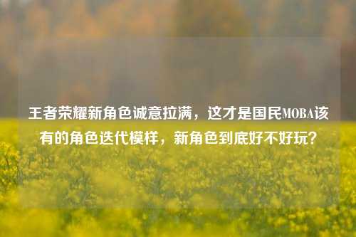 王者荣耀新角色诚意拉满，这才是国民MOBA该有的角色迭代模样，新角色到底好不好玩？