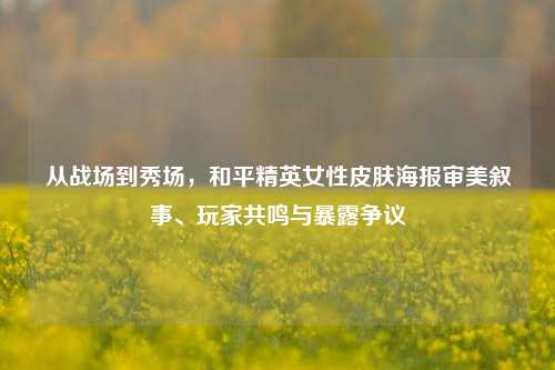 从战场到秀场,和平精英女性皮肤海报审美叙事、玩家共鸣与暴露争议