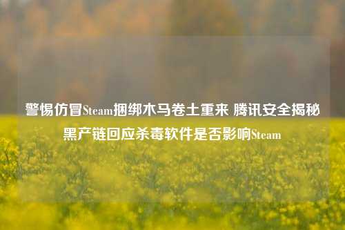 警惕仿冒Steam捆绑木马卷土重来 腾讯安全揭秘黑产链回应杀毒软件是否影响Steam