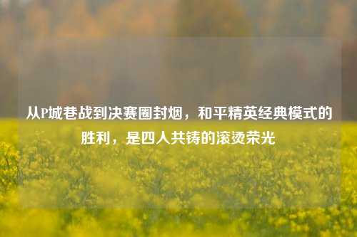 从P城巷战到决赛圈封烟,和平精英经典模式的胜利,是四人共铸的滚烫荣光