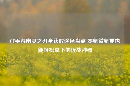 CF手游幽灵之刃全获取途径盘点 零氪微氪党也能轻松拿下的近战神器