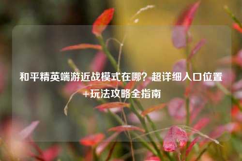 和平精英端游近战模式在哪?超详细入口位置+玩法攻略全指南