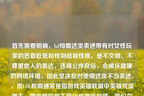 首先需要明确，lol母霸这类表述带有对女性玩家的恶意贬低和性别歧视性质，是不文明、不尊重他人的表达，违背公序良俗，会破坏健康的网络环境，因此坚决反对使用这类不当表述。，而LOL鳄霸通常是指游戏英雄联盟中英雄荒漠屠夫·雷克顿的相关萌化或趣味称呼，我们在交流中应当使用文明、尊重的用语，共同维护良好的沟通氛围。