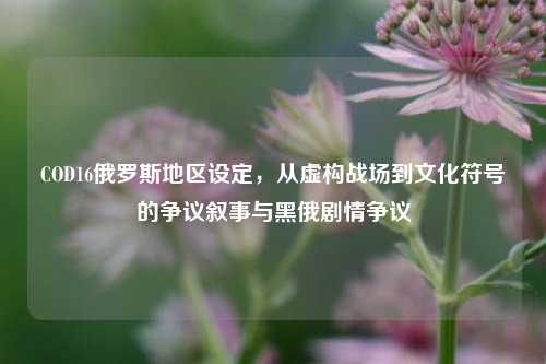 COD16俄罗斯地区设定,从虚构战场到文化符号的争议叙事与黑俄剧情争议