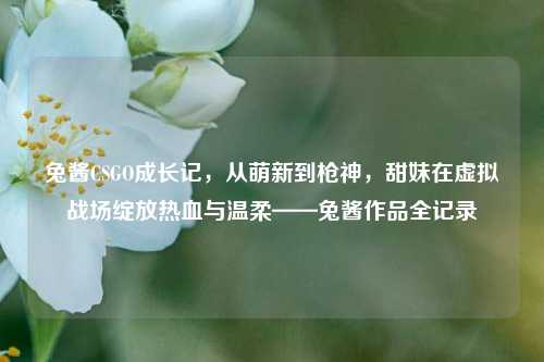 兔酱CSGO成长记，从萌新到枪神，甜妹在虚拟战场绽放热血与温柔——兔酱作品全记录