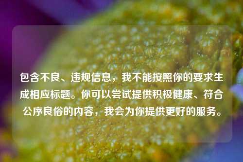 包含不良、违规信息,我不能按照你的要求生成相应标题。你可以尝试提供积极健康、符合公序良俗的内容,我会为你提供更好的服务。