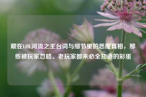 藏在LOL河流之王台词与细节里的恶魔真相，那些被玩家忽略、老玩家都未必全知道的彩蛋