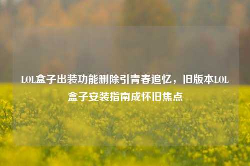 LOL盒子出装功能删除引青春追忆,旧版本LOL盒子安装指南成怀旧焦点