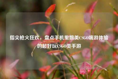 指尖枪火狂欢,盘点手机里媲美CSGO端游体验的超好玩CSGO类手游