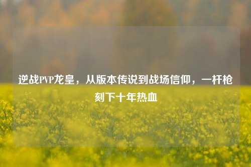 逆战PVP龙皇,从版本传说到战场信仰,一杆枪刻下十年热血