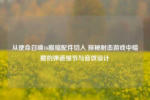 从使命召唤16喉缩配件切入 探秘射击游戏中暗藏的弹道细节与音效设计