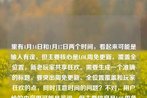 里有4月14日和1月17日两个时间,看起来可能是输入有误,但主要核心是LOL周免更新,覆盖全位置,新老玩家共享狂欢。需要生成一个准确的标题,要突出周免更新、全位置覆盖和玩家狂欢的点,同时注意时间的问题?不对,用户给的内容里可能是笔误,但主要信息是LOL周免更新,多元阵容全位置,新老玩家峡谷狂欢。所以整合一下,应该是,4月14日LOL周免更新,多元阵容覆盖全位置 新老玩家共享峡谷狂欢。不过后面还有个1月17日,可能是输入错误?但按照主要内容来,核心是4月14日的周免更新,所以标题就围绕这个来,确保涵盖关键信息,时间、事件(周免更新)、特点(多元阵容全位置)、影响(新老玩家狂欢)。所以最终标题应该是,4月14日LOL周免更新,多元阵容覆盖全位置 新老玩家共享峡谷狂欢。4月14日LOL周免更新,多元阵容覆盖全位置 新老玩家共享峡谷狂欢
