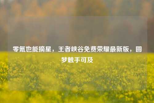 零氪也能摘星,王者峡谷免费荣耀最新版,圆梦触手可及