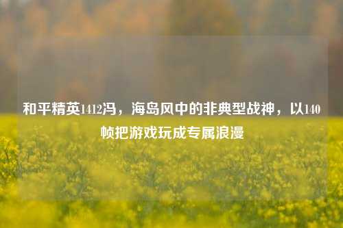 和平精英1412冯,海岛风中的非典型战神,以140帧把游戏玩成专属浪漫