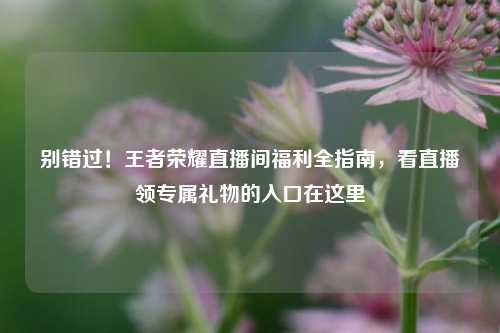 别错过！王者荣耀直播间福利全指南，看直播领专属礼物的入口在这里