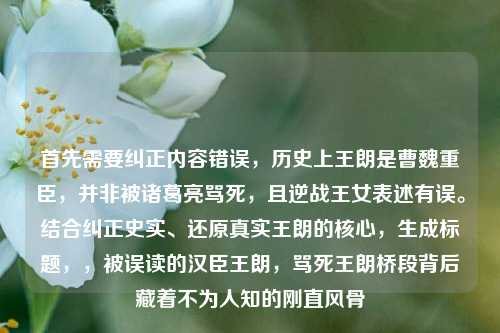 首先需要纠正内容错误，历史上王朗是曹魏重臣，并非被诸葛亮骂死，且逆战王女表述有误。结合纠正史实、还原真实王朗的核心，生成标题，，被误读的汉臣王朗，骂死王朗桥段背后藏着不为人知的刚直风骨